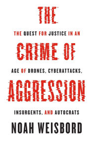 Title: The Crime of Aggression: The Quest for Justice in an Age of Drones, Cyberattacks, Insurgents, and Autocrats, Author: Noah Weisbord