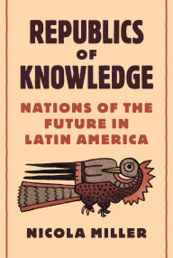 Title: Republics of Knowledge: Nations of the Future in Latin America, Author: Nicola Miller