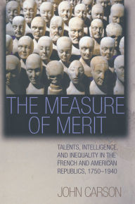 Title: The Measure of Merit: Talents, Intelligence, and Inequality in the French and American Republics, 1750-1940, Author: John Carson