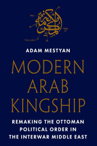 Title: Modern Arab Kingship: Remaking the Ottoman Political Order in the Interwar Middle East, Author: Adam Mestyan