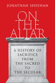 Title: On the Altar: A History of Sacrifice from the Sacred to the Secular, Author: Jonathan Sheehan