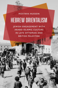 Title: Hebrew Orientalism: Jewish Engagement with Arabo-Islamic Culture in Late Ottoman and British Palestine, Author: Mostafa Hussein