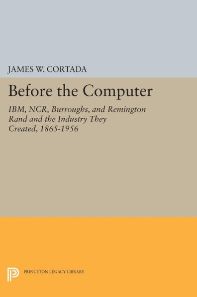 Before the Computer: IBM, NCR, Burroughs, and Remington Rand and the Industry They Created, 1865-1956