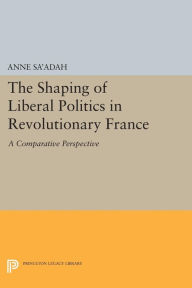 Title: The Shaping of Liberal Politics in Revolutionary France: A Comparative Perspective, Author: Anne Sa'adah