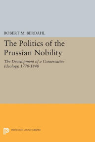 Title: The Politics of the Prussian Nobility: The Development of a Conservative Ideology, 1770-1848, Author: Robert M. Berdahl