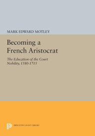 Title: Becoming a French Aristocrat: The Education of the Court Nobility, 1580-1715, Author: Mark Motley