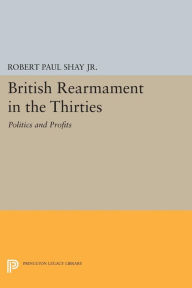 Title: British Rearmament in the Thirties: Politics and Profits, Author: Robert Paul Shay Jr. Jr.