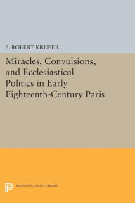 Title: Miracles, Convulsions, and Ecclesiastical Politics in Early Eighteenth-Century Paris, Author: B. Robert Kreiser