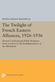 Title: The Twilight of French Eastern Alliances, 1926-1936: French-Czechoslovak-Polish Relations from Locarno to the Remilitarization of the Rhineland, Author: Piotr Stefan Wandycz