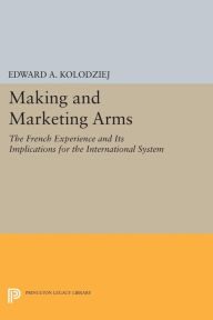 Title: Making and Marketing Arms: The French Experience and Its Implications for the International System, Author: Edward A. Kolodziej