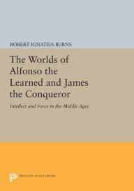 Title: The Worlds of Alfonso the Learned and James the Conqueror: Intellect and Force in the Middle Ages, Author: Robert Ignatius Burns