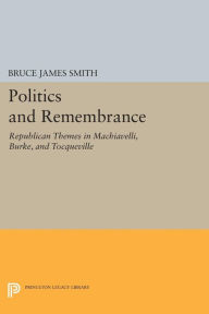 Title: Politics and Remembrance: Republican Themes in Machiavelli, Burke, and Tocqueville, Author: Bruce James Smith