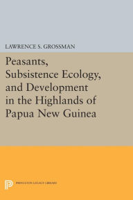 Title: Peasants, Subsistence Ecology, and Development in the Highlands of Papua New Guinea, Author: Lawrence S. Grossman