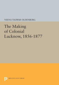 Title: The Making of Colonial Lucknow, 1856-1877, Author: Veena Talwar Oldenburg