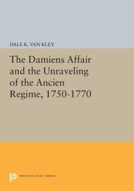 Title: The Damiens Affair and the Unraveling of the ANCIEN REGIME, 1750-1770, Author: Dale K. Van Kley