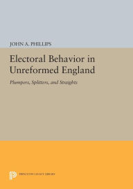 Title: Electoral Behavior in Unreformed England: Plumpers, Splitters, and Straights, Author: John A. Phillips