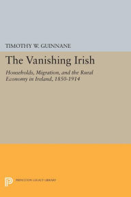 Title: The Vanishing Irish: Households, Migration, and the Rural Economy in Ireland, 1850-1914, Author: Timothy W. Guinnane