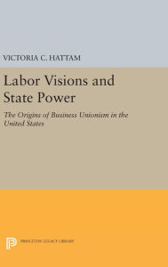 Title: Labor Visions and State Power: The Origins of Business Unionism in the United States, Author: Victoria C. Hattam