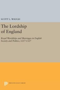 Title: The Lordship of England: Royal Wardships and Marriages in English Society and Politics, 1217-1327, Author: Scott L. Waugh