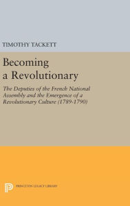 Title: Becoming a Revolutionary: The Deputies of the French National Assembly and the Emergence of a Revolutionary Culture (1789-1790), Author: Timothy Tackett