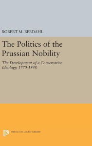Title: The Politics of the Prussian Nobility: The Development of a Conservative Ideology, 1770-1848, Author: Robert M. Berdahl