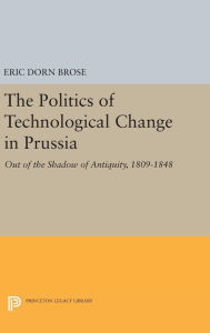 Title: The Politics of Technological Change in Prussia: Out of the Shadow of Antiquity, 1809-1848, Author: Eric Dorn Brose