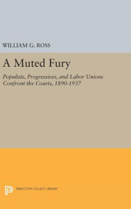 Title: A Muted Fury: Populists, Progressives, and Labor Unions Confront the Courts, 1890-1937, Author: William G. Ross
