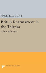 Title: British Rearmament in the Thirties: Politics and Profits, Author: Robert Paul Shay Jr. Jr.