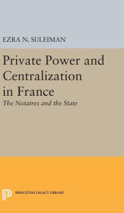 Title: Private Power and Centralization in France: The Notaires and the State, Author: Ezra N. Suleiman