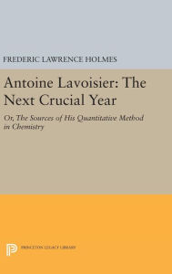 Title: Antoine Lavoisier: The Next Crucial Year: Or, The Sources of His Quantitative Method in Chemistry, Author: Frederic Lawrence Holmes