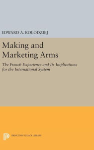 Title: Making and Marketing Arms: The French Experience and Its Implications for the International System, Author: Edward A. Kolodziej