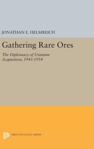 Title: Gathering Rare Ores: The Diplomacy of Uranium Acquisition, 1943-1954, Author: Jonathan E. Helmreich