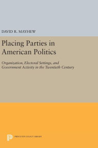 Title: Placing Parties in American Politics: Organization, Electoral Settings, and Government Activity in the Twentieth Century, Author: David R. Mayhew