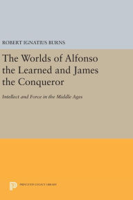 Title: The Worlds of Alfonso the Learned and James the Conqueror: Intellect and Force in the Middle Ages, Author: Robert Ignatius Burns