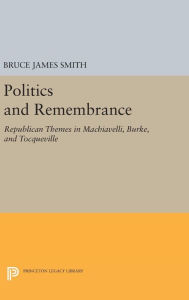 Title: Politics and Remembrance: Republican Themes in Machiavelli, Burke, and Tocqueville, Author: Bruce James Smith