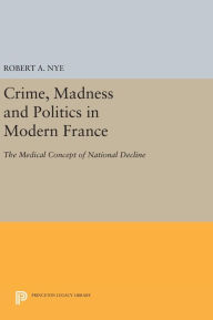 Title: Crime, Madness and Politics in Modern France: The Medical Concept of National Decline, Author: Robert A. Nye