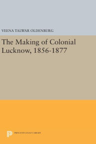 Title: The Making of Colonial Lucknow, 1856-1877, Author: Veena Talwar Oldenburg