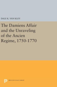Title: The Damiens Affair and the Unraveling of the ANCIEN REGIME, 1750-1770, Author: Dale K. Van Kley
