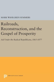 Title: Railroads, Reconstruction, and the Gospel of Prosperity: Aid Under the Radical Republicans, 1865-1877, Author: Mark Wahlgren Summers