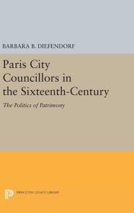 Title: Paris City Councillors in the Sixteenth-Century: The Politics of Patrimony, Author: Barbara B. Diefendorf