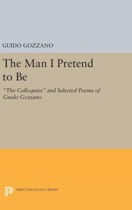 Title: The Man I Pretend to Be: The Colloquies and Selected Poems of Guido Gozzano, Author: Guido Gozzano