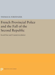 Title: French Provincial Police and the Fall of the Second Republic: Social Fear and Counterrevolution, Author: Thomas R. Forstenzer