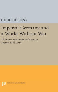 Title: Imperial Germany and a World Without War: The Peace Movement and German Society, 1892-1914, Author: Roger Chickering