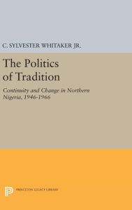 Title: The Politics of Tradition: Continuity and Change in Northern Nigeria, 1946-1966, Author: C. Sylvester Whitaker Jr.