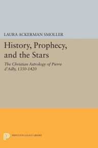 Title: History, Prophecy, and the Stars: The Christian Astrology of Pierre d'Ailly, 1350-1420, Author: Laura Ackerman Smoller