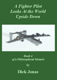 Title: A Fighter Pilot Looks At the World Upside Down: Book 4 of a Philosophical Memoir By Dick Jonas, Author: Dick Jonas