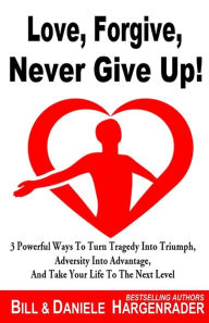 Title: Love, Forgive, Never Give Up!: 3 Powerful Ways To Turn Tragedy Into Triumph, Adversity Into Advantage, And Take Your Life To The Next Level, Author: Daniele Hargenrader