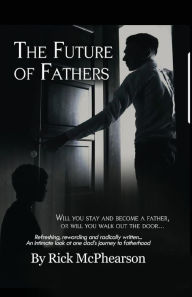 Title: The Future of Fathers: Will you stay and become a father, or will you walk out the door..., Author: Rick James McPhearson