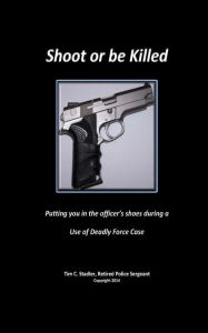 Title: Shoot or be Killed: Putting you in the officer's shoes during a Use of Deadly Force Case, Author: Tim C Stadler