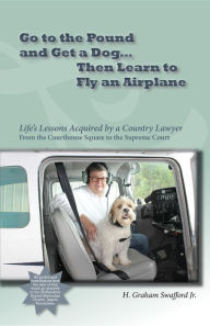 Title: Go to the Pound and Get a Dog Then Learn to Fly an Airplane: Life's Lessons Acquired by a Country Lawyer from the Courthouse Square to the Supreme Court, Author: H. Graham Swafford Jr.